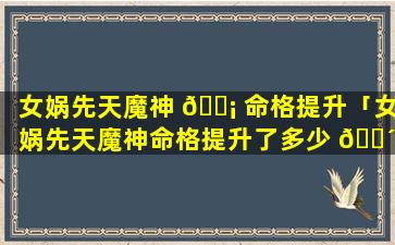 女娲先天魔神 🐡 命格提升「女娲先天魔神命格提升了多少 🐴 」